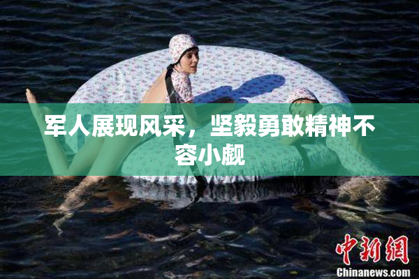 军人展现风采，坚毅勇敢精神不容小觑