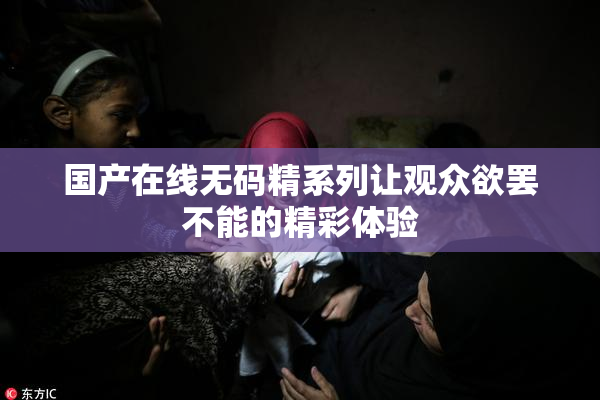国产在线无码精系列让观众欲罢不能的精彩体验