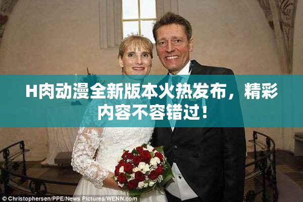 H肉动漫全新版本火热发布，精彩内容不容错过！