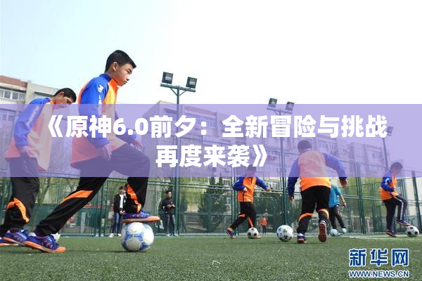 《原神6.0前夕：全新冒险与挑战再度来袭》