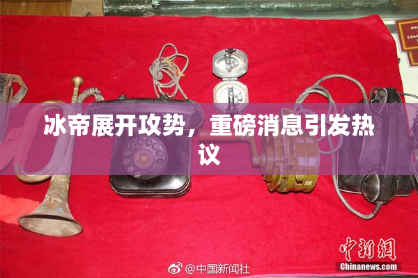 冰帝展开攻势，重磅消息引发热议