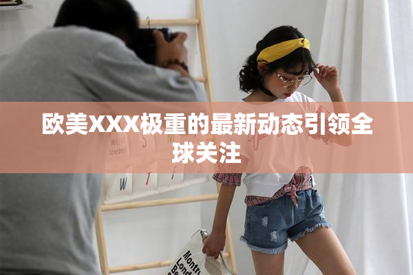 欧美XXX极重的最新动态引领全球关注