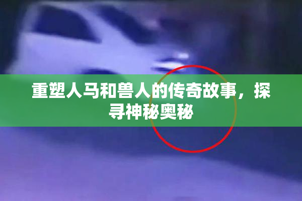 重塑人马和兽人的传奇故事，探寻神秘奥秘