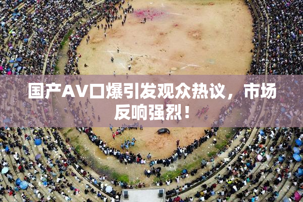 国产AV口爆引发观众热议，市场反响强烈！