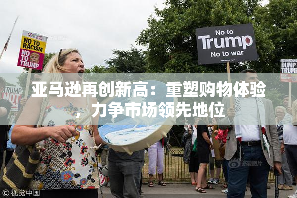 亚马逊再创新高：重塑购物体验，力争市场领先地位
