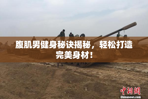 腹肌男健身秘诀揭秘，轻松打造完美身材！