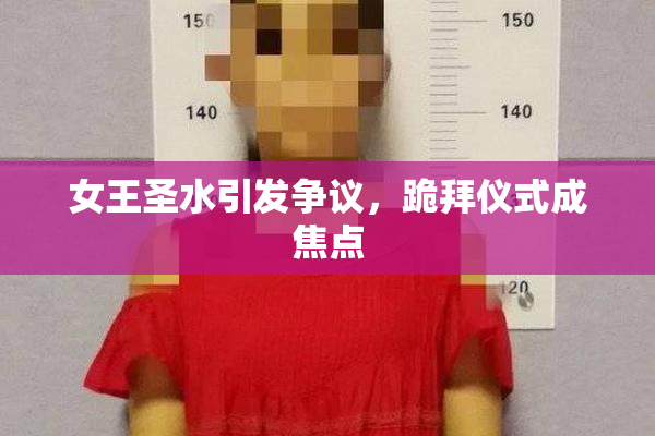 女王圣水引发争议，跪拜仪式成焦点