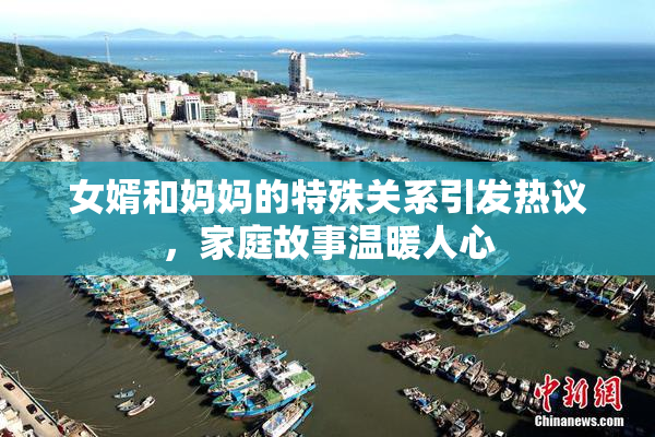 女婿和妈妈的特殊关系引发热议，家庭故事温暖人心