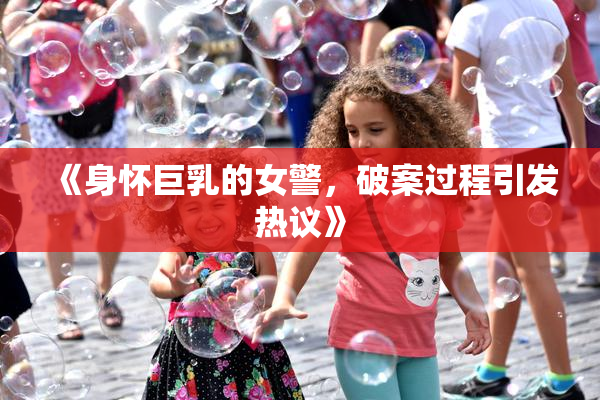 《身怀巨乳的女警，破案过程引发热议》