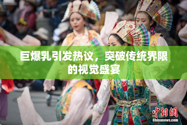 巨爆乳引发热议，突破传统界限的视觉盛宴