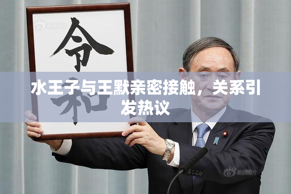 水王子与王默亲密接触，关系引发热议