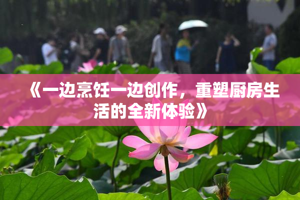 《一边烹饪一边创作，重塑厨房生活的全新体验》