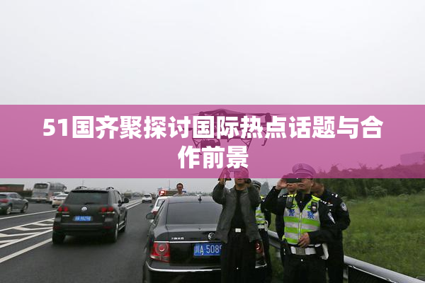 51国齐聚探讨国际热点话题与合作前景