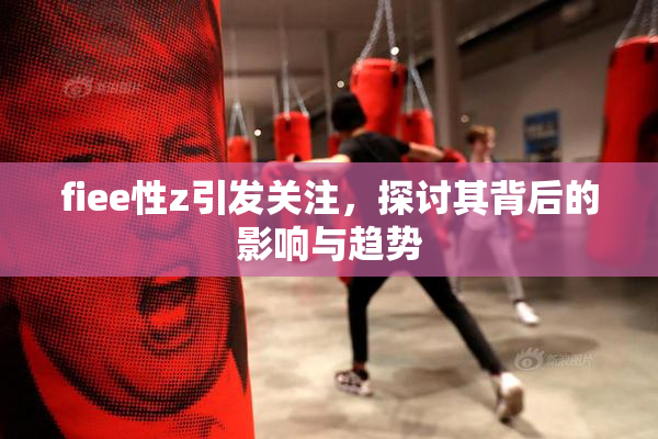 fiee性z引发关注，探讨其背后的影响与趋势