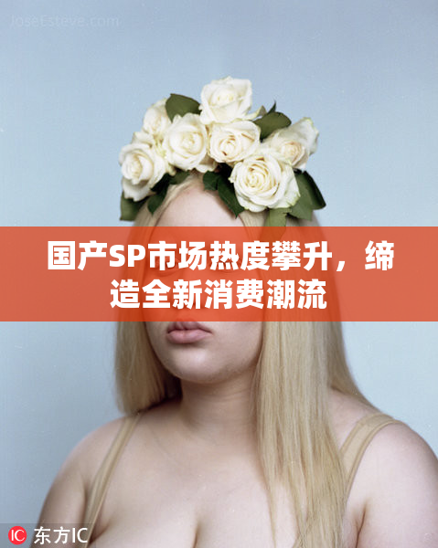 国产SP市场热度攀升，缔造全新消费潮流