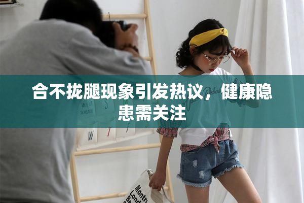 合不拢腿现象引发热议，健康隐患需关注