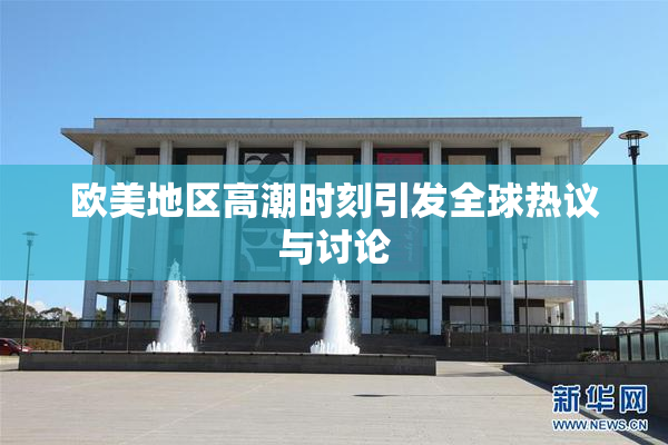 欧美地区高潮时刻引发全球热议与讨论