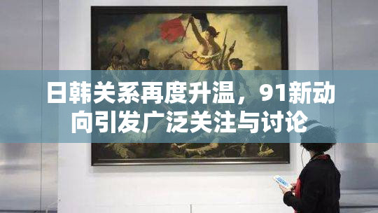 日韩关系再度升温，91新动向引发广泛关注与讨论