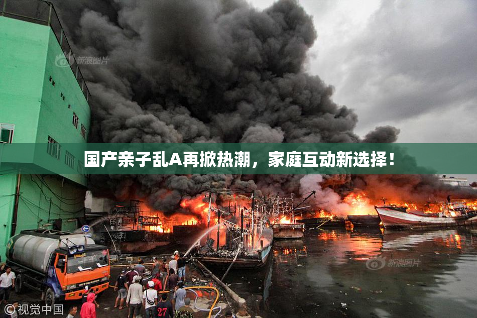 国产亲子乱A再掀热潮，家庭互动新选择！