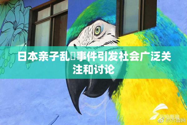 日本亲子乱婬事件引发社会广泛关注和讨论