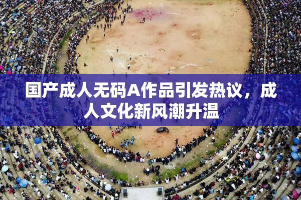 国产成人无码A作品引发热议，成人文化新风潮升温