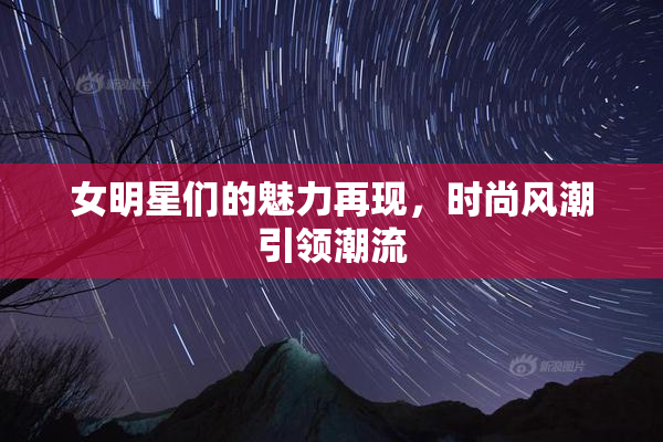 女明星们的魅力再现，时尚风潮引领潮流