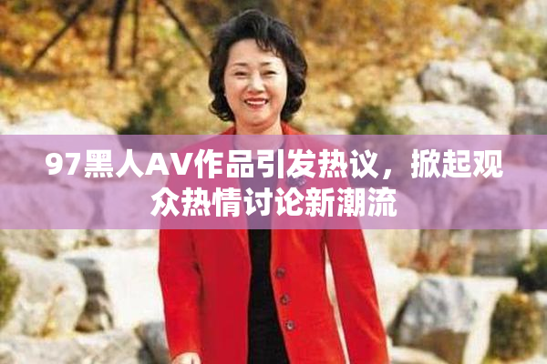 97黑人AV作品引发热议，掀起观众热情讨论新潮流