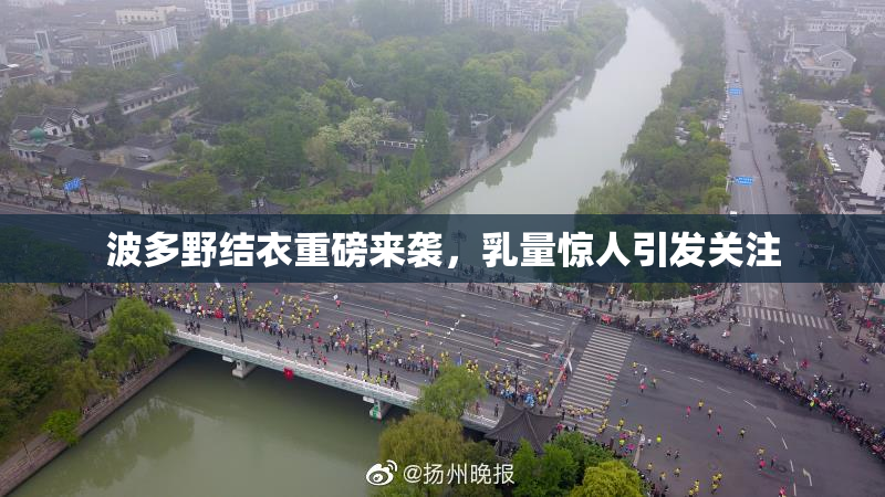 波多野结衣重磅来袭，乳量惊人引发关注