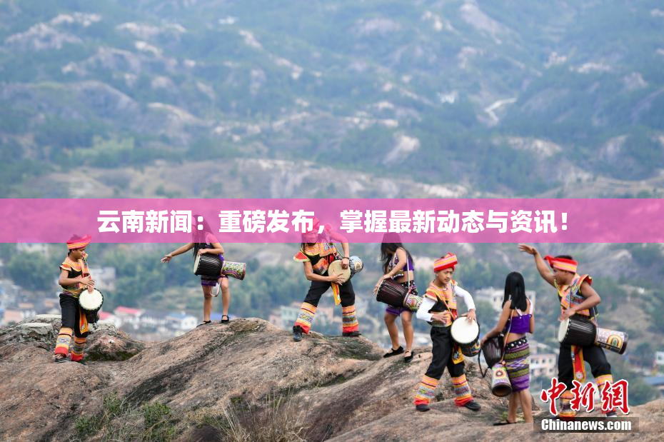 云南新闻：重磅发布，掌握最新动态与资讯！