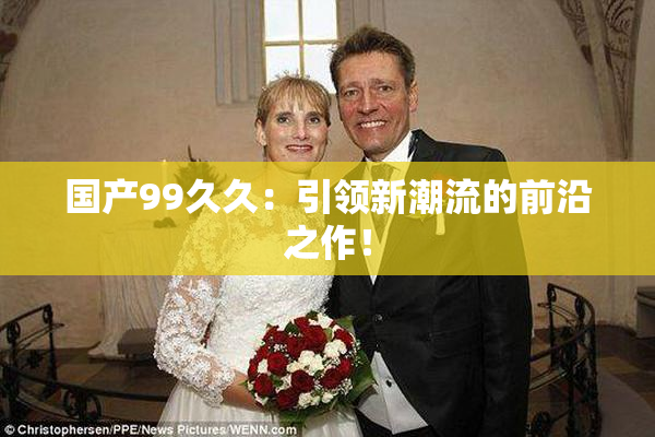 国产99久久：引领新潮流的前沿之作！