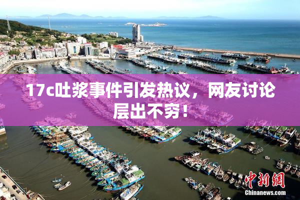 17c吐浆事件引发热议，网友讨论层出不穷！