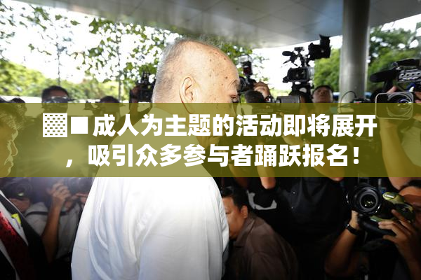 ▓■成人为主题的活动即将展开，吸引众多参与者踊跃报名！