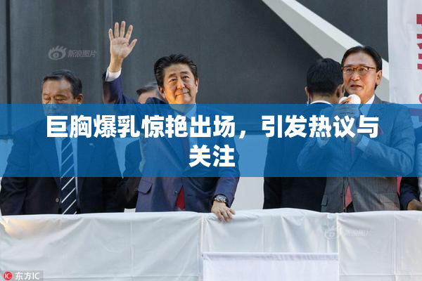 巨胸爆乳惊艳出场，引发热议与关注