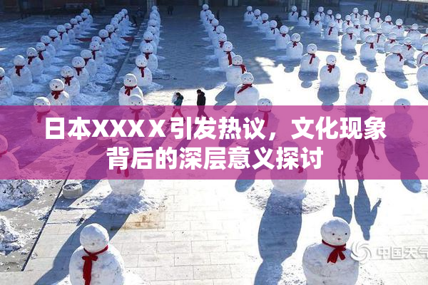 日本XXXⅩ引发热议，文化现象背后的深层意义探讨