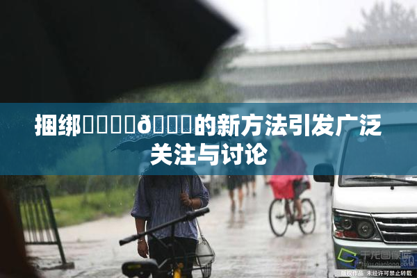 捆绑❌‌❌‌🔞的新方法引发广泛关注与讨论