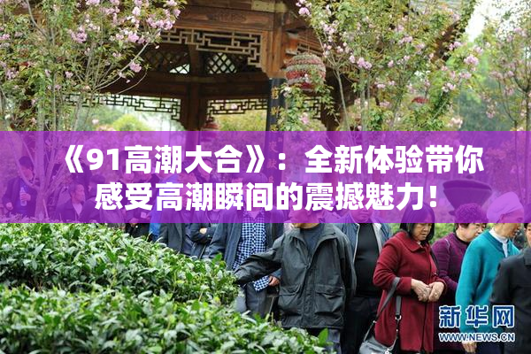 《91高潮大合》：全新体验带你感受高潮瞬间的震撼魅力！