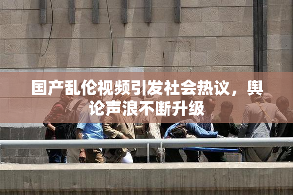 国产乱伦视频引发社会热议，舆论声浪不断升级