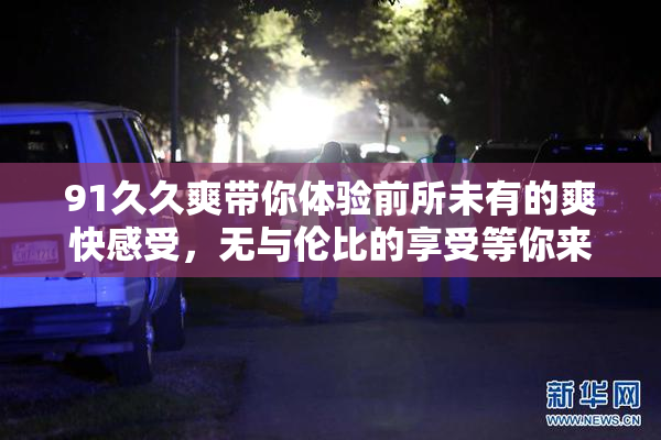 91久久爽带你体验前所未有的爽快感受，无与伦比的享受等你来试！