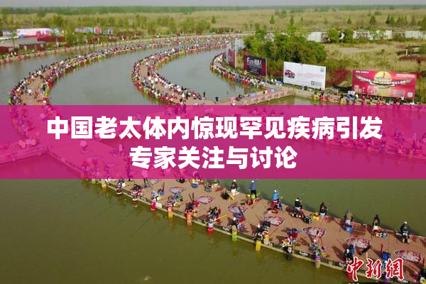 中国老太体内惊现罕见疾病引发专家关注与讨论