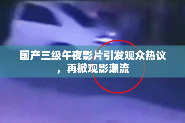 国产三级午夜影片引发观众热议，再掀观影潮流