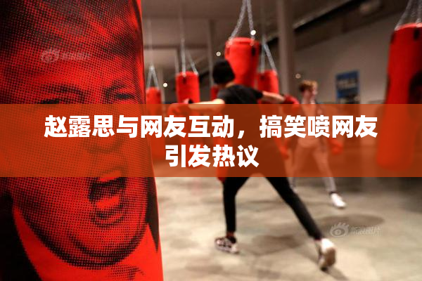 赵露思与网友互动，搞笑喷网友引发热议