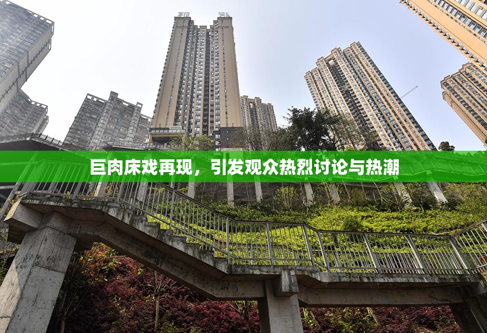 巨肉床戏再现，引发观众热烈讨论与热潮
