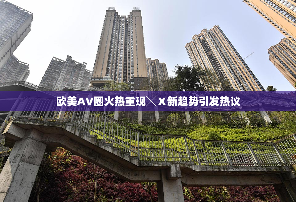 欧美AV圈火热重现╳Ⅹ新趋势引发热议