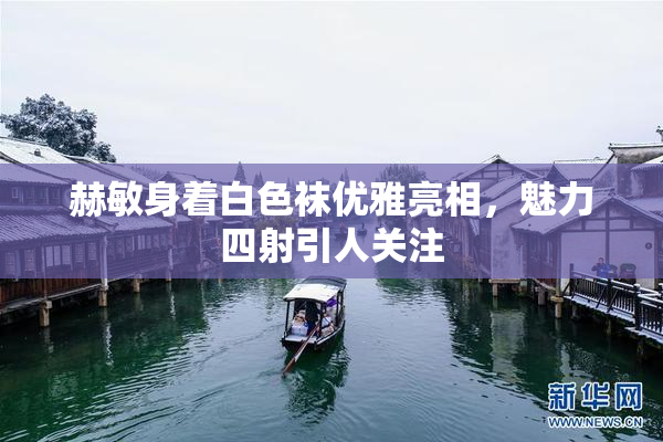 赫敏身着白色袜优雅亮相，魅力四射引人关注
