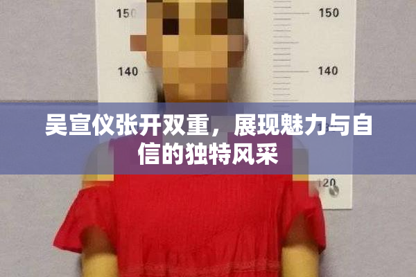 吴宣仪张开双重，展现魅力与自信的独特风采