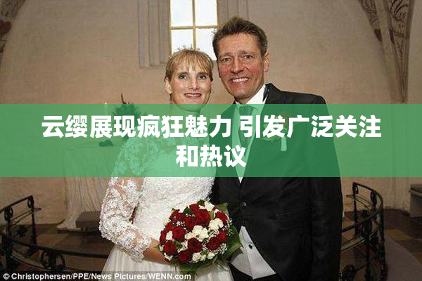 云缨展现疯狂魅力 引发广泛关注和热议
