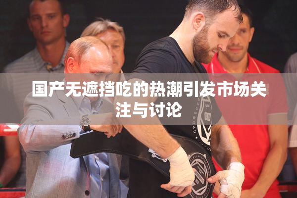 国产无遮挡吃的热潮引发市场关注与讨论