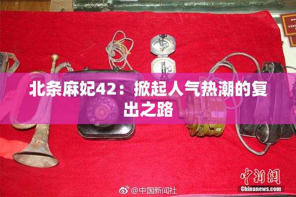 北条麻妃42：掀起人气热潮的复出之路