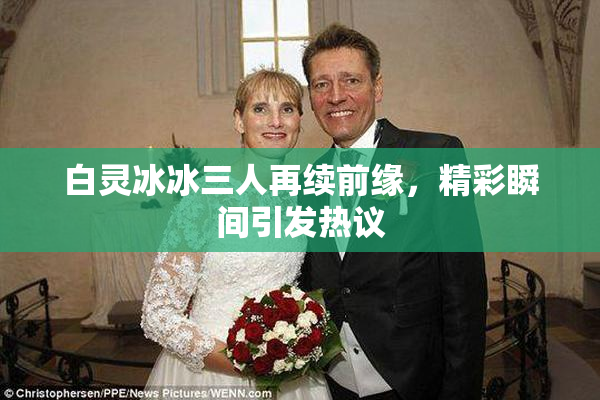 白灵冰冰三人再续前缘，精彩瞬间引发热议