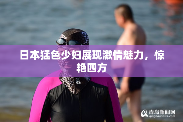 日本猛色少妇展现激情魅力，惊艳四方